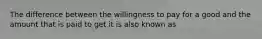 The difference between the willingness to pay for a good and the amount that is paid to get it is also known as