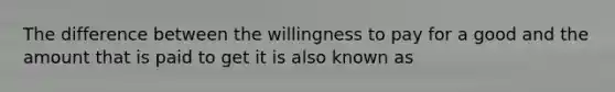 The difference between the willingness to pay for a good and the amount that is paid to get it is also known as