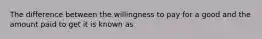 The difference between the willingness to pay for a good and the amount paid to get it is known as