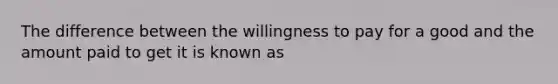 The difference between the willingness to pay for a good and the amount paid to get it is known as