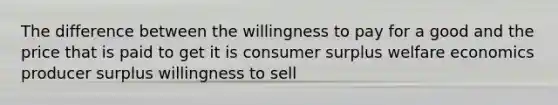 The difference between the willingness to pay for a good and the price that is paid to get it is consumer surplus welfare economics producer surplus willingness to sell