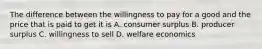 The difference between the willingness to pay for a good and the price that is paid to get it is A. consumer surplus B. producer surplus C. willingness to sell D. welfare economics