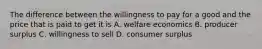 The difference between the willingness to pay for a good and the price that is paid to get it is A. welfare economics B. producer surplus C. willingness to sell D. consumer surplus