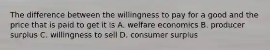 The difference between the willingness to pay for a good and the price that is paid to get it is A. welfare economics B. producer surplus C. willingness to sell D. <a href='https://www.questionai.com/knowledge/k77rlOEdsf-consumer-surplus' class='anchor-knowledge'>consumer surplus</a>