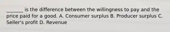 _______ is the difference between the willingness to pay and the price paid for a good. A. Consumer surplus B. Producer surplus C. Seller's profit D. Revenue