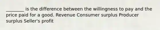 ________ is the difference between the willingness to pay and the price paid for a good. Revenue Consumer surplus Producer surplus Seller's profit