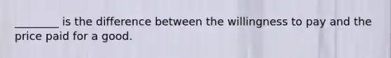 ________ is the difference between the willingness to pay and the price paid for a good.