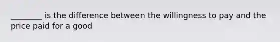 ________ is the difference between the willingness to pay and the price paid for a good