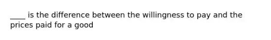 ____ is the difference between the willingness to pay and the prices paid for a good