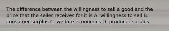 The difference between the willingness to sell a good and the price that the seller receives for it is A. willingness to sell B. consumer surplus C. welfare economics D. producer surplus