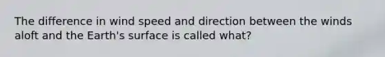 The difference in wind speed and direction between the winds aloft and the Earth's surface is called what?