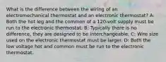 What is the difference between the wiring of an electromechanical thermostat and an electronic thermostat? A: Both the hot leg and the common of a 120-volt supply must be run to the electronic thermostat. B: Typically there is no difference, they are designed to be interchangeable. C: Wire size used on the electronic thermostat must be larger. D: Both the low voltage hot and common must be run to the electronic thermostat.