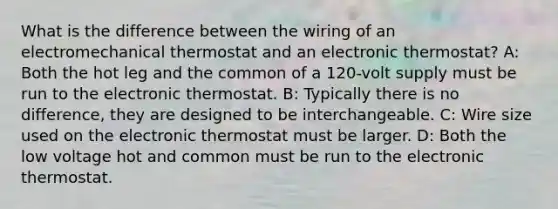 What is the difference between the wiring of an electromechanical thermostat and an electronic thermostat? A: Both the hot leg and the common of a 120-volt supply must be run to the electronic thermostat. B: Typically there is no difference, they are designed to be interchangeable. C: Wire size used on the electronic thermostat must be larger. D: Both the low voltage hot and common must be run to the electronic thermostat.