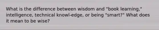 What is the difference between wisdom and "book learning," intelligence, technical knowl-edge, or being "smart?" What does it mean to be wise?