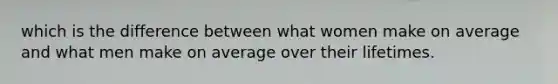 which is the difference between what women make on average and what men make on average over their lifetimes.