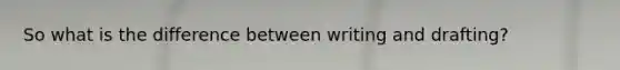 So what is the difference between writing and drafting?