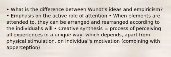 • What is the difference between Wundt's ideas and empiricism? • Emphasis on the active role of attention • When elements are attended to, they can be arranged and rearranged according to the individual's will • Creative synthesis = process of perceiving all experiences in a unique way, which depends, apart from physical stimulation, on individual's motivation (combining with apperception)