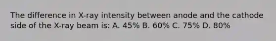 The difference in X-ray intensity between anode and the cathode side of the X-ray beam is: A. 45% B. 60% C. 75% D. 80%