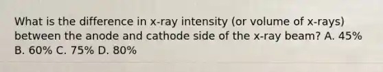 What is the difference in x-ray intensity (or volume of x-rays) between the anode and cathode side of the x-ray beam? A. 45% B. 60% C. 75% D. 80%