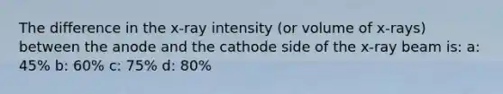 The difference in the x-ray intensity (or volume of x-rays) between the anode and the cathode side of the x-ray beam is: a: 45% b: 60% c: 75% d: 80%