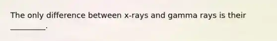 The only difference between x-rays and gamma rays is their _________.