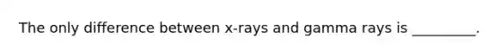 The only difference between x-rays and gamma rays is _________.