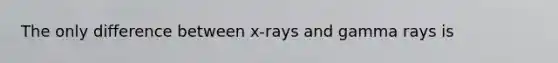 The only difference between x-rays and gamma rays is