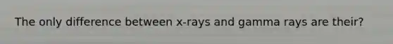 The only difference between x-rays and gamma rays are their?