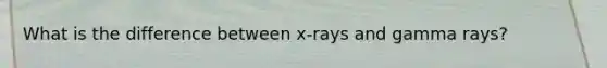 What is the difference between x-rays and gamma rays?