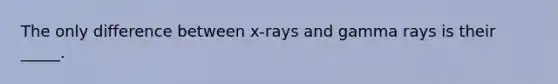 The only difference between x-rays and gamma rays is their _____.