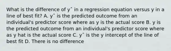 What is the difference of yˆ in a regression equation versus y in a line of best fit? A. yˆ is the predicted outcome from an individual's predictor score where as y is the actual score B. y is the predicted outcome from an individual's predictor score where as y hat is the actual score C. yˆ is the y intercept of the line of best fit D. There is no difference