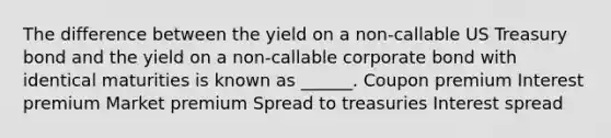 The difference between the yield on a non-callable US Treasury bond and the yield on a non-callable corporate bond with identical maturities is known as ______. Coupon premium Interest premium Market premium Spread to treasuries Interest spread