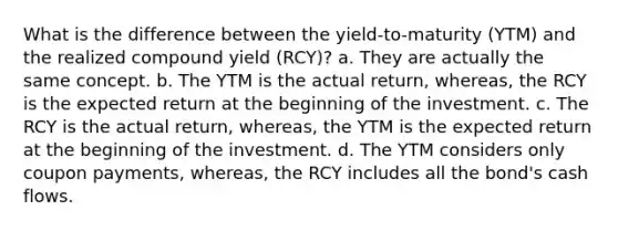 What is the difference between the yield-to-maturity (YTM) and the realized compound yield (RCY)? a. They are actually the same concept. b. The YTM is the actual return, whereas, the RCY is the expected return at the beginning of the investment. c. The RCY is the actual return, whereas, the YTM is the expected return at the beginning of the investment. d. The YTM considers only coupon payments, whereas, the RCY includes all the bond's cash flows.