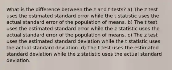 What is the difference between the z and t tests? a) The z test uses the estimated standard error while the t statistic uses the actual standard error of the population of means. b) The t test uses the estimated standard error while the z statistic uses the actual standard error of the population of means. c) The z test uses the estimated standard deviation while the t statistic uses the actual standard deviation. d) The t test uses the estimated standard deviation while the z statistic uses the actual standard deviation.