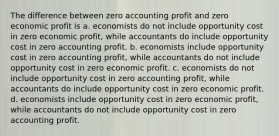 The difference between zero accounting profit and zero economic profit is a. economists do not include opportunity cost in zero economic profit, while accountants do include opportunity cost in zero accounting profit. b. economists include opportunity cost in zero accounting profit, while accountants do not include opportunity cost in zero economic profit. c. economists do not include opportunity cost in zero accounting profit, while accountants do include opportunity cost in zero economic profit. d. economists include opportunity cost in zero economic profit, while accountants do not include opportunity cost in zero accounting profit.