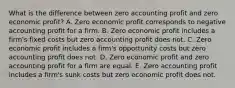 What is the difference between zero accounting profit and zero economic​ profit? A. Zero economic profit corresponds to negative accounting profit for a firm. B. Zero economic profit includes a​ firm's fixed costs but zero accounting profit does not. C. Zero economic profit includes a​ firm's opportunity costs but zero accounting profit does not. D. Zero economic profit and zero accounting profit for a firm are equal. E. Zero accounting profit includes a​ firm's sunk costs but zero economic profit does not.