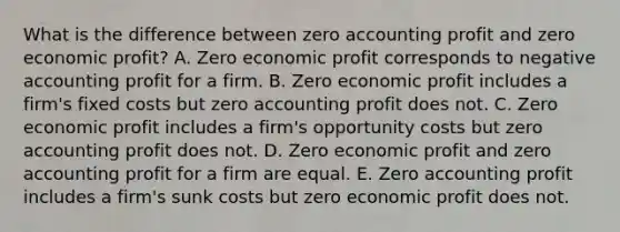 What is the difference between zero accounting profit and zero economic​ profit? A. Zero economic profit corresponds to negative accounting profit for a firm. B. Zero economic profit includes a​ firm's fixed costs but zero accounting profit does not. C. Zero economic profit includes a​ firm's opportunity costs but zero accounting profit does not. D. Zero economic profit and zero accounting profit for a firm are equal. E. Zero accounting profit includes a​ firm's sunk costs but zero economic profit does not.