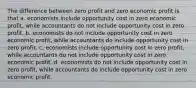 The difference between zero profit and zero economic profit is that a. economists include opportunity cost in zero economic profit, while accountants do not include opportunity cost in zero profit. b. economists do not include opportunity cost in zero economic profit, while accountants do include opportunity cost in zero profit. c. economists include opportunity cost in zero profit, while accountants do not include opportunity cost in zero economic profit. d. economists do not include opportunity cost in zero profit, while accountants do include opportunity cost in zero economic profit.