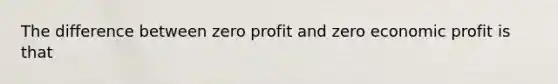 The difference between zero profit and zero economic profit is that