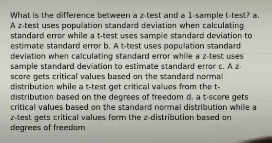 What is the difference between a z-test and a 1-sample t-test? a. A z-test uses population standard deviation when calculating standard error while a t-test uses sample standard deviation to estimate standard error b. A t-test uses population standard deviation when calculating standard error while a z-test uses sample standard deviation to estimate standard error c. A z-score gets critical values based on the standard normal distribution while a t-test get critical values from the t-distribution based on the degrees of freedom d. a t-score gets critical values based on the standard normal distribution while a z-test gets critical values form the z-distribution based on degrees of freedom