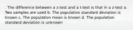 . The difference between a z-test and a t-test is that in a z-test a. Two samples are used b. The population standard deviation is known c. The population mean is known d. The population standard deviation is unknown