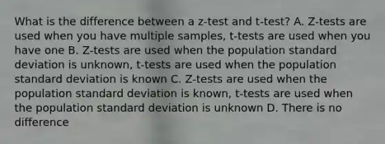 What is the difference between a z-test and t-test? A. Z-tests are used when you have multiple samples, t-tests are used when you have one B. Z-tests are used when the population standard deviation is unknown, t-tests are used when the population standard deviation is known C. Z-tests are used when the population standard deviation is known, t-tests are used when the population standard deviation is unknown D. There is no difference