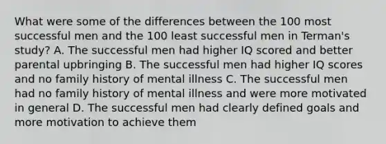 What were some of the differences between the 100 most successful men and the 100 least successful men in Terman's study? A. The successful men had higher IQ scored and better parental upbringing B. The successful men had higher IQ scores and no family history of mental illness C. The successful men had no family history of mental illness and were more motivated in general D. The successful men had clearly defined goals and more motivation to achieve them