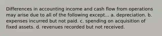 Differences in accounting income and cash flow from operations may arise due to all of the following except... a. depreciation. b. expenses incurred but not paid. c. spending on acquisition of fixed assets. d. revenues recorded but not received.