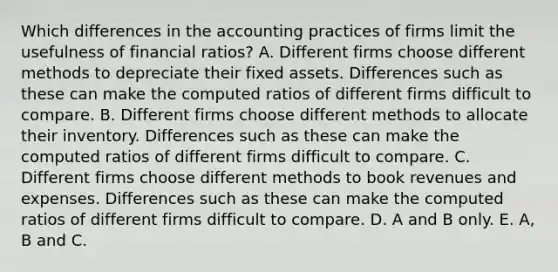 Which differences in the accounting practices of firms limit the usefulness of financial​ ratios? A. Different firms choose different methods to depreciate their fixed assets. Differences such as these can make the computed ratios of different firms difficult to compare. B. Different firms choose different methods to allocate their inventory. Differences such as these can make the computed ratios of different firms difficult to compare. C. Different firms choose different methods to book revenues and expenses. Differences such as these can make the computed ratios of different firms difficult to compare. D. A and B only. E. ​A, B and C.