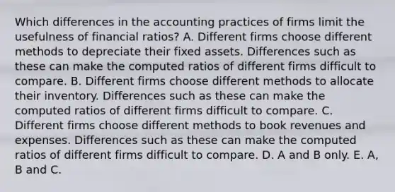 Which differences in the accounting practices of firms limit the usefulness of financial​ ratios? A. Different firms choose different methods to depreciate their fixed assets. Differences such as these can make the computed ratios of different firms difficult to compare. B. Different firms choose different methods to allocate their inventory. Differences such as these can make the computed ratios of different firms difficult to compare. C. Different firms choose different methods to book revenues and expenses. Differences such as these can make the computed ratios of different firms difficult to compare. D. A and B only. E. A, B and C.