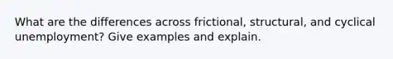 What are the differences across frictional, structural, and cyclical unemployment? Give examples and explain.