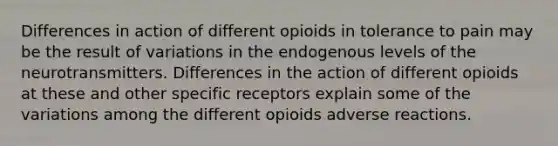 Differences in action of different opioids in tolerance to pain may be the result of variations in the endogenous levels of the neurotransmitters. Differences in the action of different opioids at these and other specific receptors explain some of the variations among the different opioids adverse reactions.