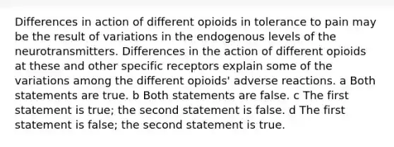 Differences in action of different opioids in tolerance to pain may be the result of variations in the endogenous levels of the neurotransmitters. Differences in the action of different opioids at these and other specific receptors explain some of the variations among the different opioids' adverse reactions. a Both statements are true. b Both statements are false. c The first statement is true; the second statement is false. d The first statement is false; the second statement is true.