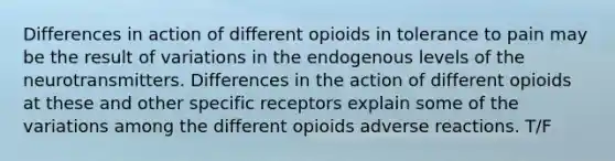 Differences in action of different opioids in tolerance to pain may be the result of variations in the endogenous levels of the neurotransmitters. Differences in the action of different opioids at these and other specific receptors explain some of the variations among the different opioids adverse reactions. T/F